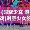 (时空少女 游戏)时空少女的羁绊游戏：揭秘跨越千年的友情与往复之路