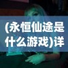 (永恒仙途是什么游戏)详解永恒仙途百度百科：从剧情走向到角色设定全面解析