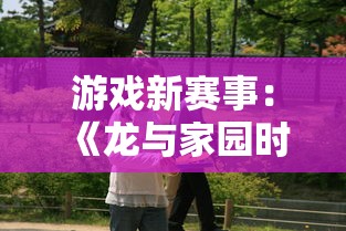 游戏新赛事：《龙与家园时光官服》全新更新，大量精彩内容和战略要素等你体验