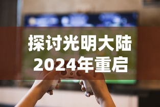 探讨光明大陆2024年重启可能性：基于游戏产业发展趋势与玩家需求变化的分析