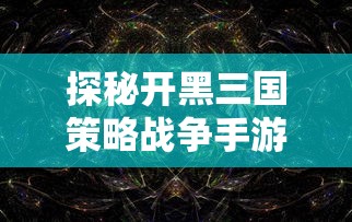 探秘开黑三国策略战争手游：剖析其独特的历史背景与战略玩法设计