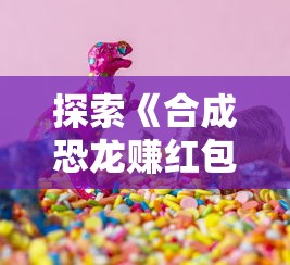 探索《合成恐龙赚红包最新版本》：游戏乐趣与赚取福利两不误解析