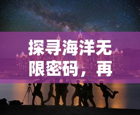 探寻海洋无限密码，再现航海王启航潜能之力：依托科技创新释放海洋开发新潜能