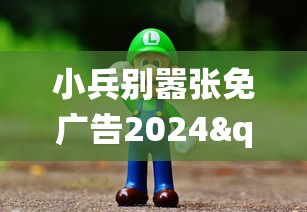 小兵别嚣张免广告2024"：探索未来影视行业广告新模式，以粉丝实质参与改变传统收益模式