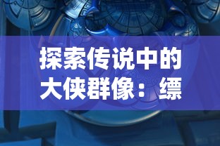 探索传说中的大侠群像：缥缈仙剑手游角色详细介绍及个性特色解析