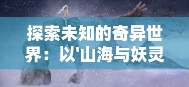 探索未知的奇异世界：以'山海与妖灵攻略'为背景进行神秘妖灵研究与战斗策略解析