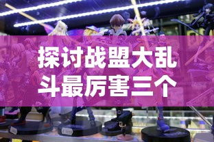 探讨战盟大乱斗最厉害三个角色：从技能组合、伤害输出及生存能力三方面全面分析