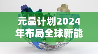 元晶计划2024年布局全球新能源市场，力争实现营收翻倍：最新消息解析与前瞻