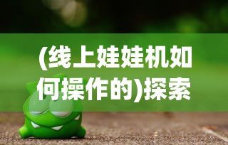 (线上娃娃机如何操作的)探索新型线上娃娃机app：将传统游戏升级为互动娱乐新体验