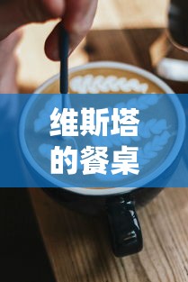 维斯塔的餐桌官方全新推出：如何丰富您的餐桌体验，让美食与生活完美结合的全方位指南