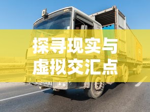 探寻现实与虚拟交汇点：全新体验'遨游中国卡车模拟器'游戏带给你的极致驾驶乐趣详细解析