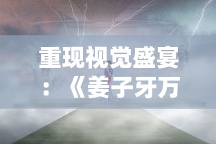 重现视觉盛宴：《姜子牙万仙逐鹿》揭秘中国古代神话传说和历史文化的深度融合