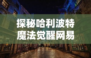 探秘哈利波特魔法觉醒网易官方版：精致画风和真实剧情引领玩家再度进入魔法世界