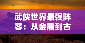 武侠世界最强阵容：从金庸到古龙，闲侠英雄组合最全推荐，揭示武林世界最强力量