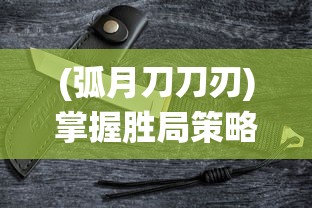 (弧月刀刀刃)掌握胜局策略，全方位解析孤月刀手游战斗系统与角色配置攻略