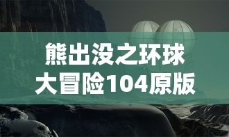 熊出没之环球大冒险104原版：独家解析角色风格设计与剧情发展，带你深入了解熊大熊二的奇妙旅程